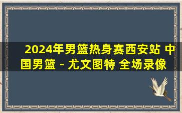 2024年男篮热身赛西安站 中国男篮 - 尤文图特 全场录像